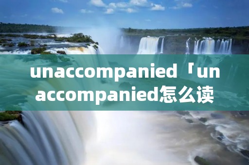 unaccompanied「unaccompanied怎么读」