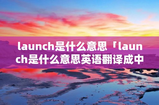 launch是什么意思「launch是什么意思英语翻译成中文」 launch是什么意思「launch是什么意思英语翻译成中文」