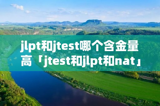 jlpt和jtest哪个含金量高「jtest和jlpt和nat」 jlpt和jtest哪个含金量高「jtest和jlpt和nat」