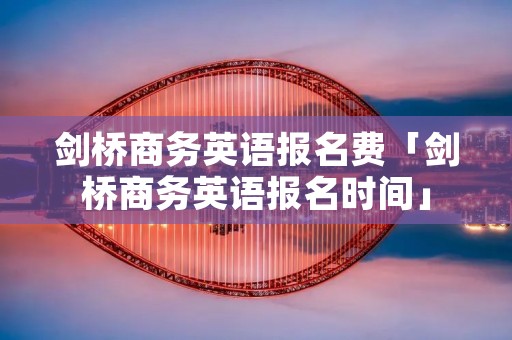 剑桥商务英语报名费「剑桥商务英语报名时间」 剑桥商务英语报名费「剑桥商务英语报名时间」
