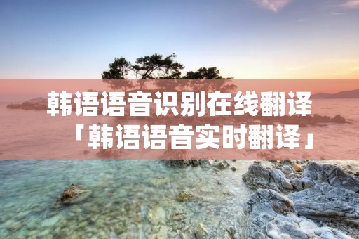 韩语语音识别在线翻译「韩语语音实时翻译」