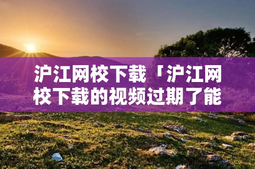 沪江网校下载「沪江网校下载的视频过期了能看不?」