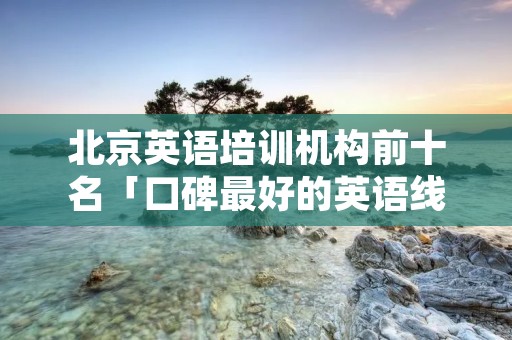 北京英语培训机构前十名「口碑最好的英语线上培训机构」