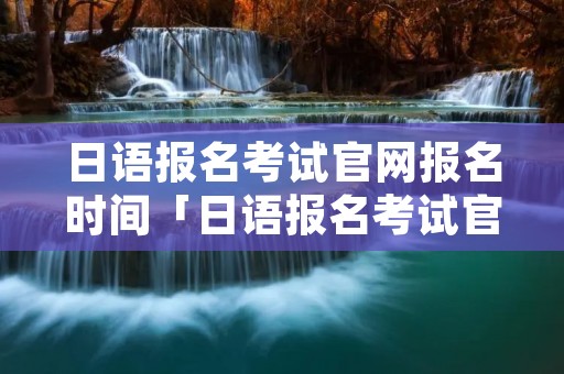 日语报名考试官网报名时间「日语报名考试官网报名时间安排」
