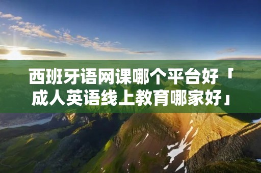 西班牙语网课哪个平台好「成人英语线上教育哪家好」