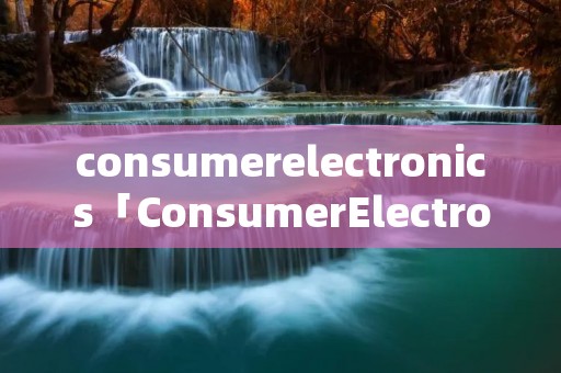 consumerelectronics「ConsumerElectronics怎么读」 consumerelectronics「ConsumerElectronics怎么读」
