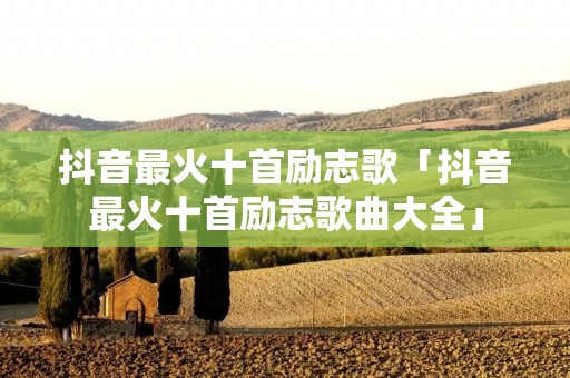 抖音最火十首励志歌「抖音最火十首励志歌曲大全」