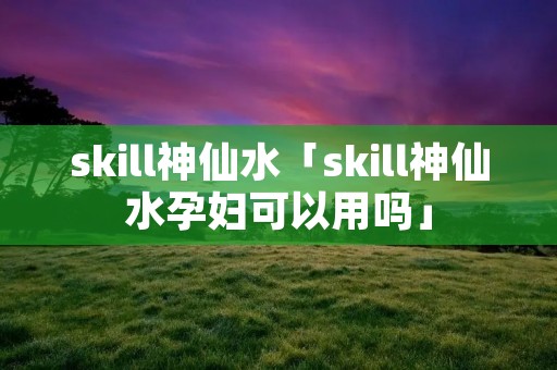 skill神仙水「skill神仙水孕妇可以用吗」