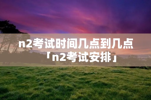 n2考试时间几点到几点「n2考试安排」 n2考试时间几点到几点「n2考试安排」