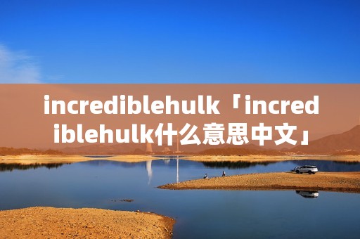 incrediblehulk「incrediblehulk什么意思中文」 incrediblehulk「incrediblehulk什么意思中文」