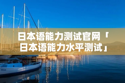 日本语能力测试官网「日本语能力水平测试」