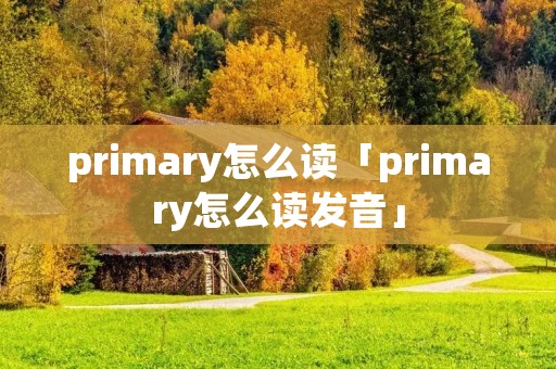 primary怎么读「primary怎么读发音」 primary怎么读「primary怎么读发音」