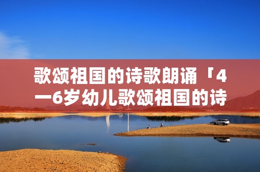 歌颂祖国的诗歌朗诵「4一6岁幼儿歌颂祖国的诗歌朗诵」