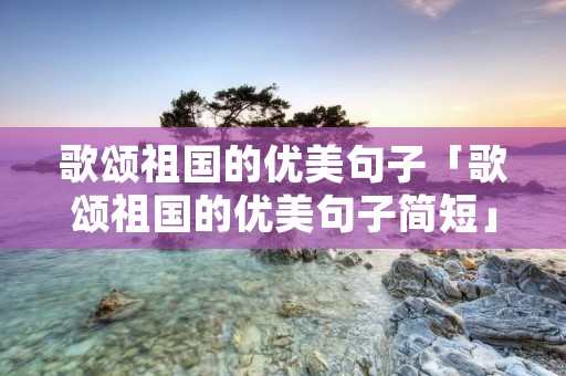 歌颂祖国的优美句子「歌颂祖国的优美句子简短」