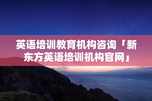 英语培训教育机构咨询「新东方英语培训机构官网」