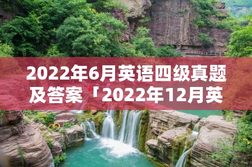 2022年6月英语四级真题及答案「2022年12月英语四级真题及答案」 2022年6月英语四级真题及答案「2022年12月英语四级真题及答案」