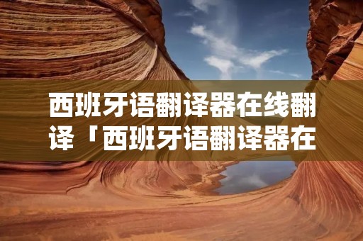 西班牙语翻译器在线翻译「西班牙语翻译器在线翻译中文」 西班牙语翻译器在线翻译「西班牙语翻译器在线翻译中文」