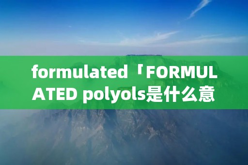 formulated「FORMULATED polyols是什么意思」 formulated「FORMULATED polyols是什么意思」