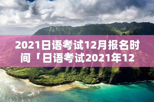 2021日语考试12月报名时间「日语考试2021年12月报名时间」