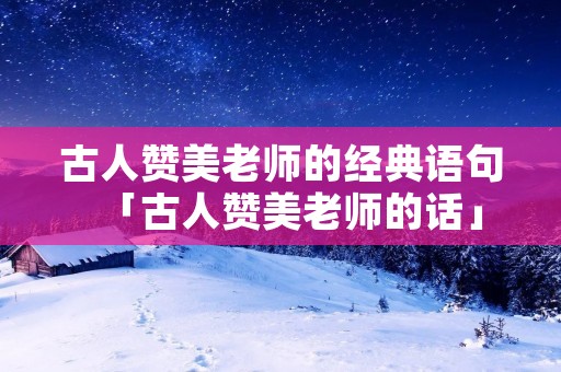 古人赞美老师的经典语句「古人赞美老师的话」