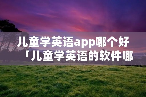 儿童学英语app哪个好「儿童学英语的软件哪个好用app」