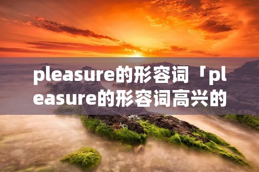 pleasure的形容词「pleasure的形容词高兴的满意的」 pleasure的形容词「pleasure的形容词高兴的满意的」