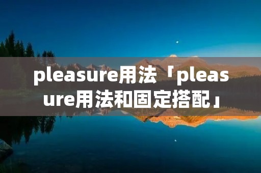pleasure用法「pleasure用法和固定搭配」