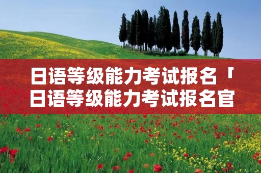 日语等级能力考试报名「日语等级能力考试报名官网」 日语等级能力考试报名「日语等级能力考试报名官网」