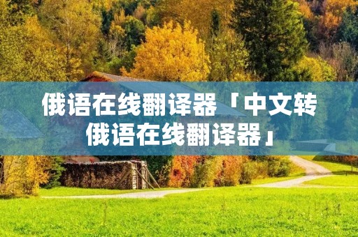 俄语在线翻译器「中文转俄语在线翻译器」