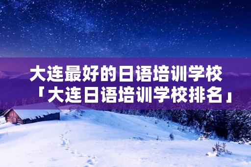 大连最好的日语培训学校「大连日语培训学校排名」