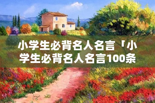小学生必背名人名言「小学生必背名人名言100条」
