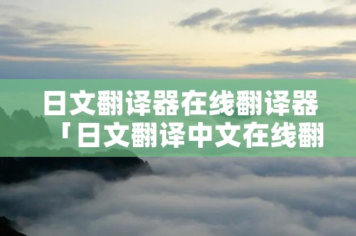日文翻译器在线翻译器「日文翻译中文在线翻译」
