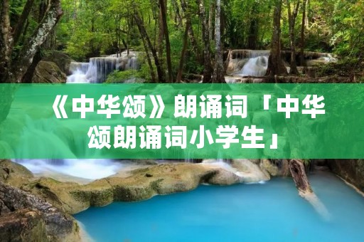 《中华颂》朗诵词「中华颂朗诵词小学生」 《中华颂》朗诵词「中华颂朗诵词小学生」