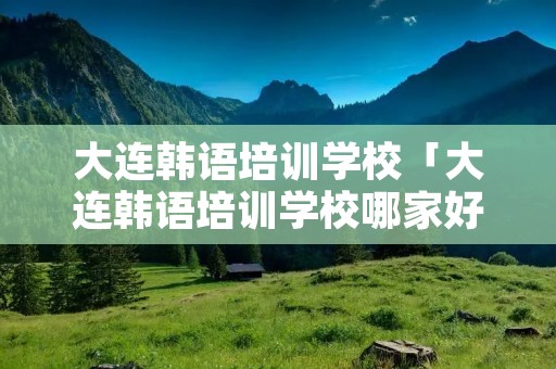 大连韩语培训学校「大连韩语培训学校哪家好」