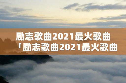 励志歌曲2021最火歌曲「励志歌曲2021最火歌曲视频」
