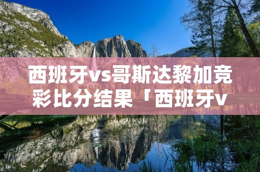 西班牙vs哥斯达黎加竞彩比分结果「西班牙vs斯洛伐克半全场预测」
