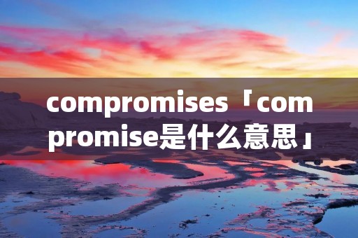 compromises「compromise是什么意思」 compromises「compromise是什么意思」