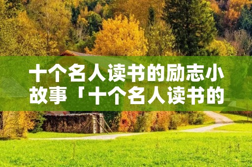 十个名人读书的励志小故事「十个名人读书的励志小故事中国史」