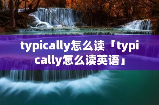typically怎么读「typically怎么读英语」
