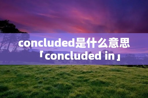 concluded是什么意思「concluded in」 concluded是什么意思「concluded in」