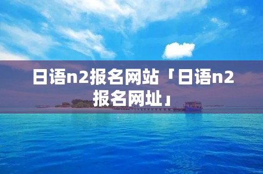 日语n2报名网站「日语n2报名网址」