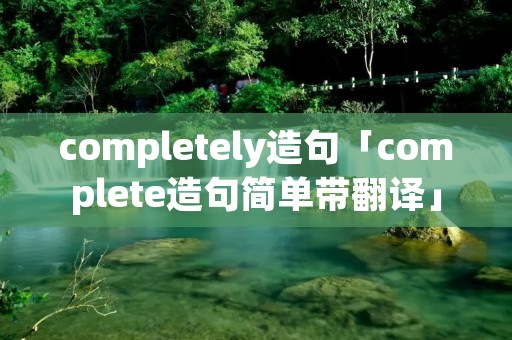completely造句「complete造句简单带翻译」