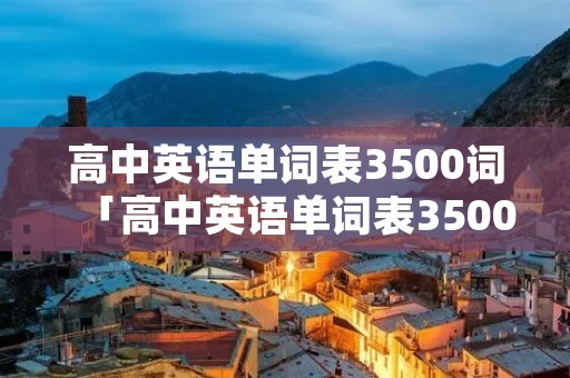 高中英语单词表3500词「高中英语单词表3500词必背电子版」 高中英语单词表3500词「高中英语单词表3500词必背电子版」