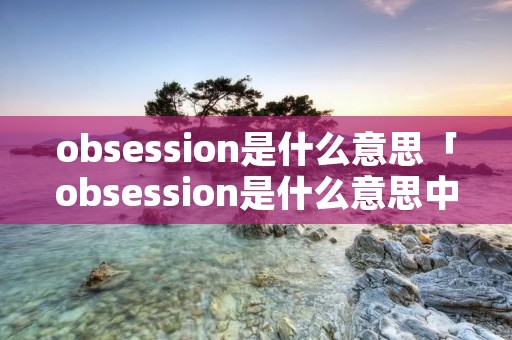 obsession是什么意思「obsession是什么意思中文翻译成」 obsession是什么意思「obsession是什么意思中文翻译成」