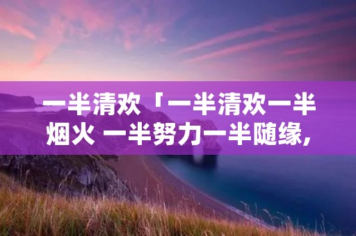 一半清欢「一半清欢一半烟火 一半努力一半随缘,人生」 一半清欢「一半清欢一半烟火 一半努力一半随缘,人生」