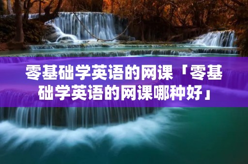 零基础学英语的网课「零基础学英语的网课哪种好」