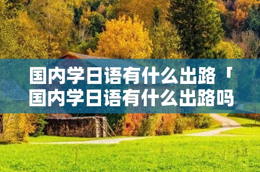 国内学日语有什么出路「国内学日语有什么出路吗」 国内学日语有什么出路「国内学日语有什么出路吗」