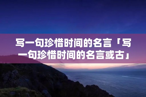 写一句珍惜时间的名言「写一句珍惜时间的名言或古」 写一句珍惜时间的名言「写一句珍惜时间的名言或古」
