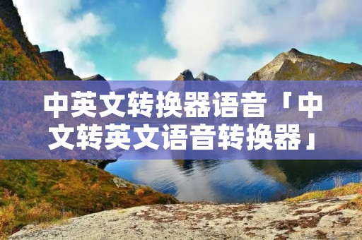 中英文转换器语音「中文转英文语音转换器」 中英文转换器语音「中文转英文语音转换器」