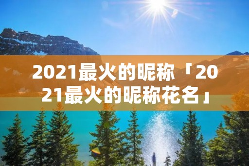 2021最火的昵称「2021最火的昵称花名」